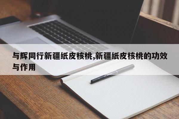 与辉同行新疆纸皮核桃,新疆纸皮核桃的功效与作用