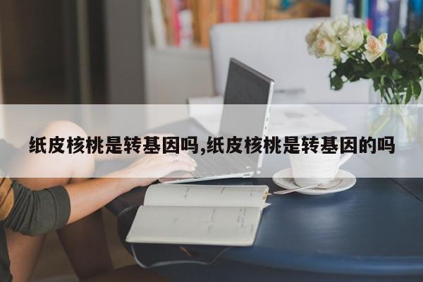 纸皮核桃是转基因吗,纸皮核桃是转基因的吗