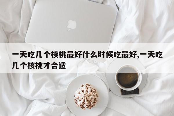 一天吃几个核桃最好什么时候吃最好,一天吃几个核桃才合适