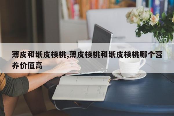 薄皮和纸皮核桃,薄皮核桃和纸皮核桃哪个营养价值高