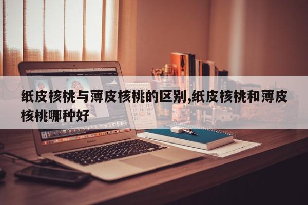 纸皮核桃与薄皮核桃的区别,纸皮核桃和薄皮核桃哪种好