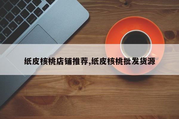 纸皮核桃店铺推荐,纸皮核桃批发货源