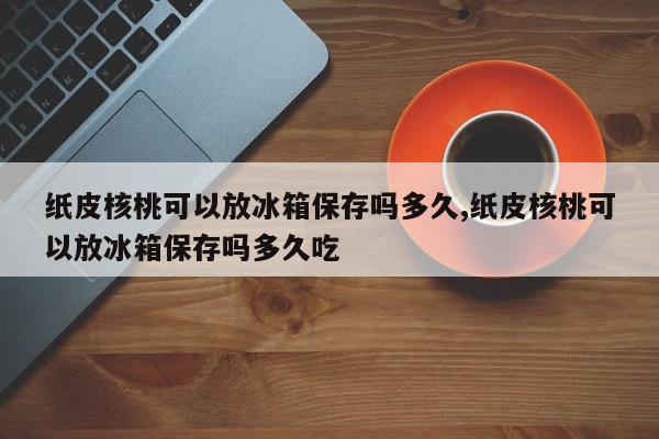 纸皮核桃可以放冰箱保存吗多久,纸皮核桃可以放冰箱保存吗多久吃